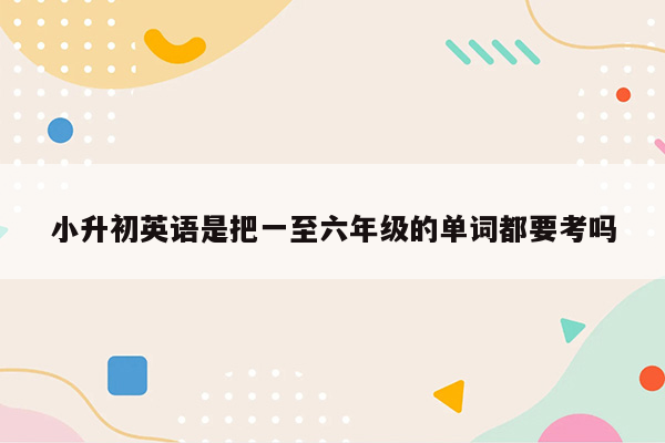 小升初英语是把一至六年级的单词都要考吗