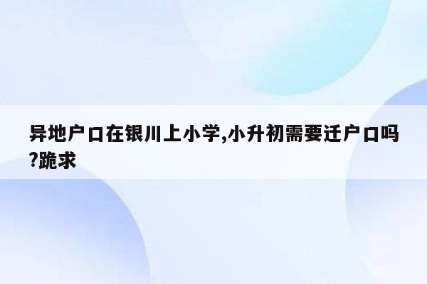 异地户口在银川上小学,小升初需要迁户口吗?跪求