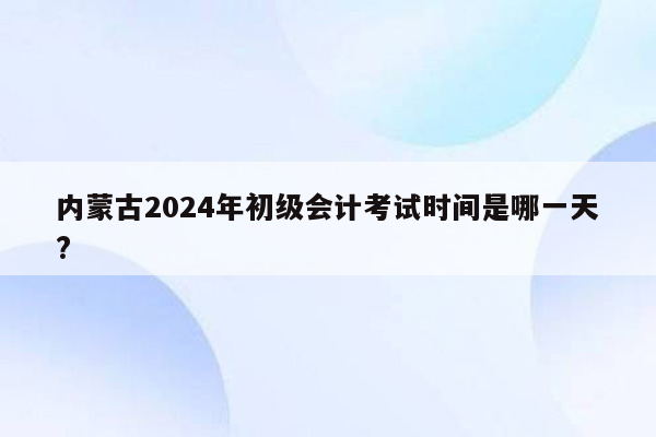 内蒙古2024年初级会计考试时间是哪一天?