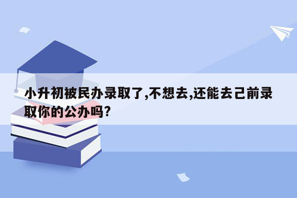 小升初被民办录取了,不想去,还能去己前录取你的公办吗?