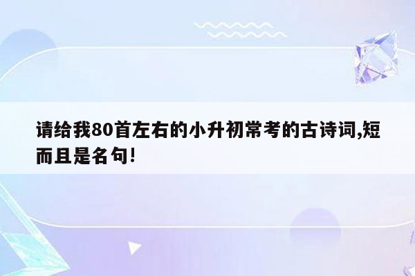 请给我80首左右的小升初常考的古诗词,短而且是名句!