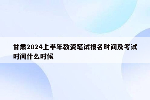 甘肃2024上半年教资笔试报名时间及考试时间什么时候