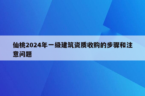 仙桃2024年一级建筑资质收购的步骤和注意问题