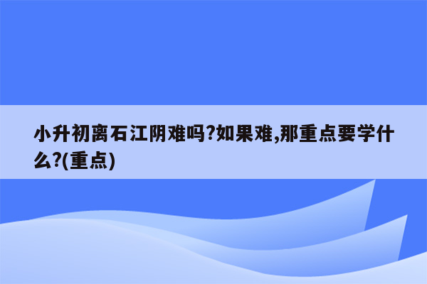 小升初离石江阴难吗?如果难,那重点要学什么?(重点)