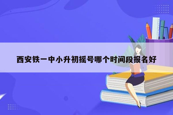 西安铁一中小升初摇号哪个时间段报名好