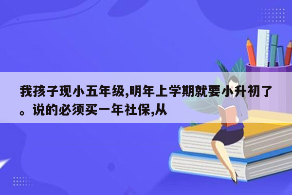 我孩子现小五年级,明年上学期就要小升初了。说的必须买一年社保,从