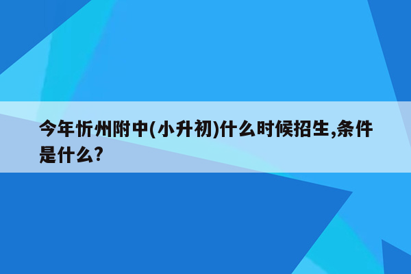 今年忻州附中(小升初)什么时候招生,条件是什么?