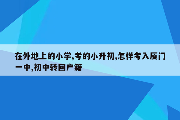 在外地上的小学,考的小升初,怎样考入厦门一中,初中转回户籍