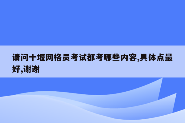 请问十堰网格员考试都考哪些内容,具体点最好,谢谢