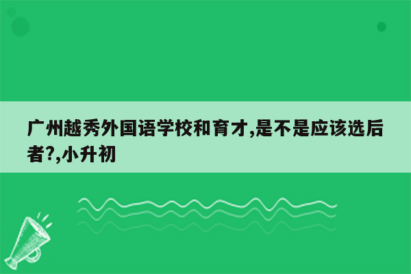 广州越秀外国语学校和育才,是不是应该选后者?,小升初