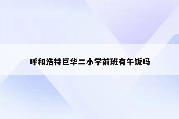 呼和浩特巨华二小学前班有午饭吗