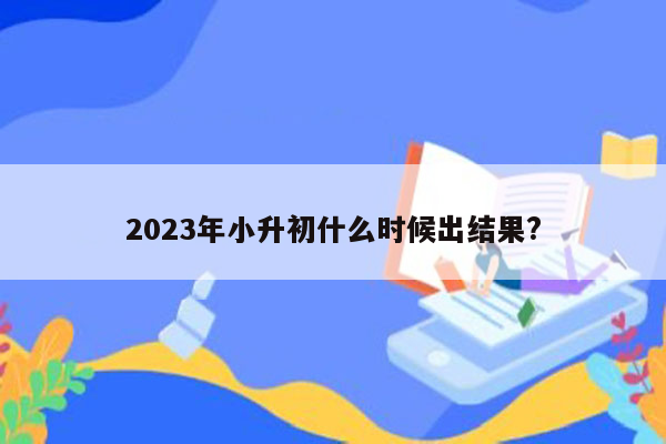 2023年小升初什么时候出结果?