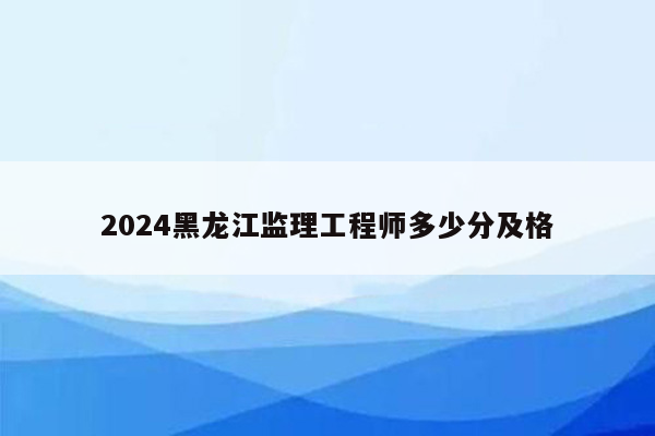 2024黑龙江监理工程师多少分及格