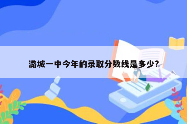 潞城一中今年的录取分数线是多少?