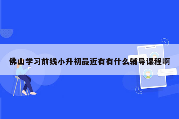 佛山学习前线小升初最近有有什么辅导课程啊