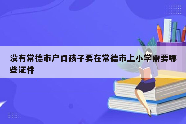 没有常德市户口孩子要在常德市上小学需要哪些证件