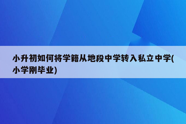 小升初如何将学籍从地段中学转入私立中学(小学刚毕业)