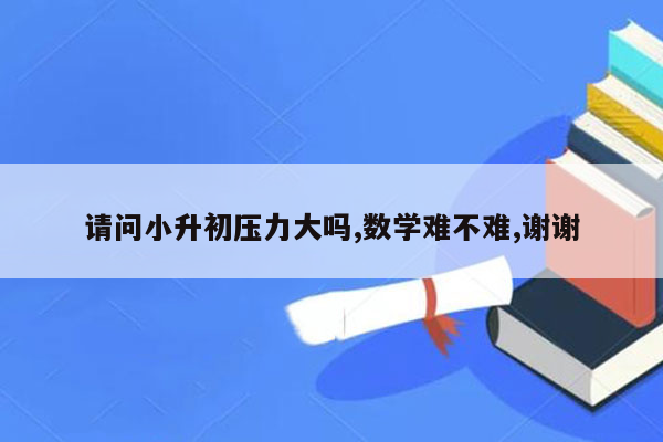 请问小升初压力大吗,数学难不难,谢谢