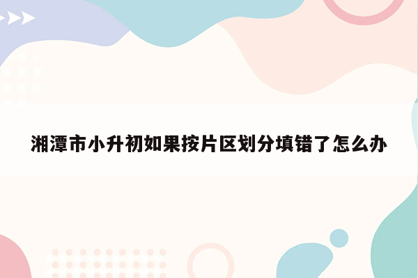 湘潭市小升初如果按片区划分填错了怎么办