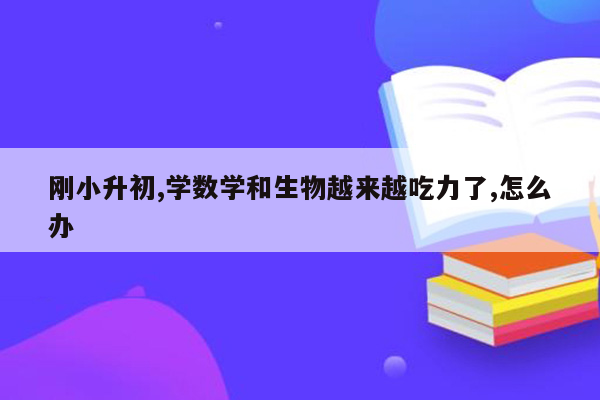 刚小升初,学数学和生物越来越吃力了,怎么办