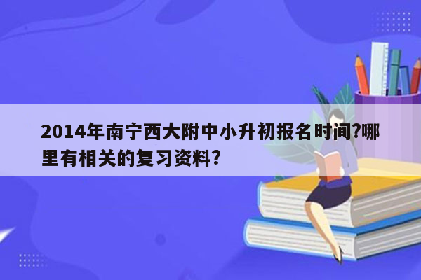 2014年南宁西大附中小升初报名时间?哪里有相关的复习资料?