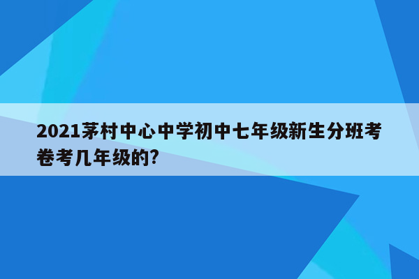 2021茅村中心中学初中七年级新生分班考卷考几年级的?