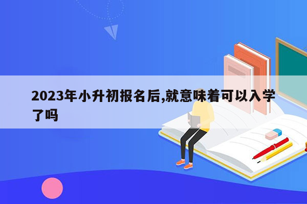 2023年小升初报名后,就意味着可以入学了吗