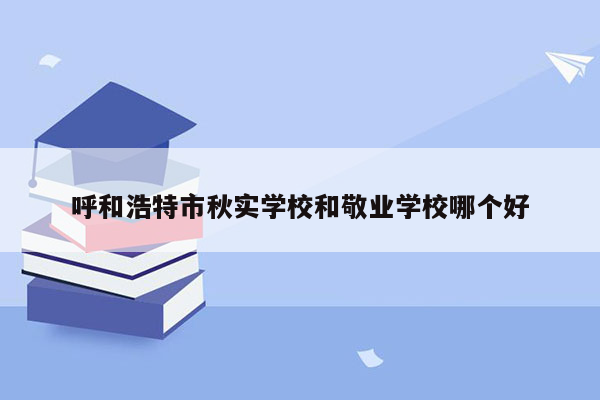 呼和浩特市秋实学校和敬业学校哪个好