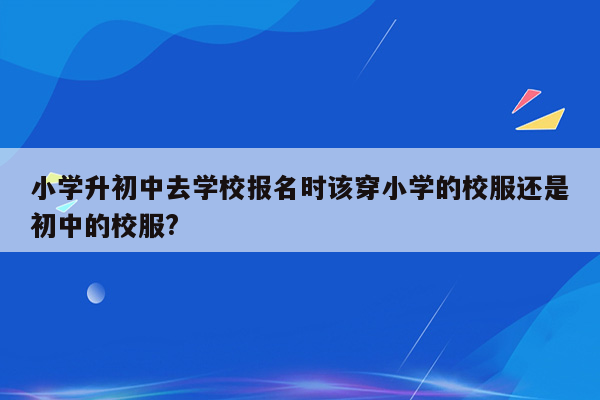 小学升初中去学校报名时该穿小学的校服还是初中的校服?