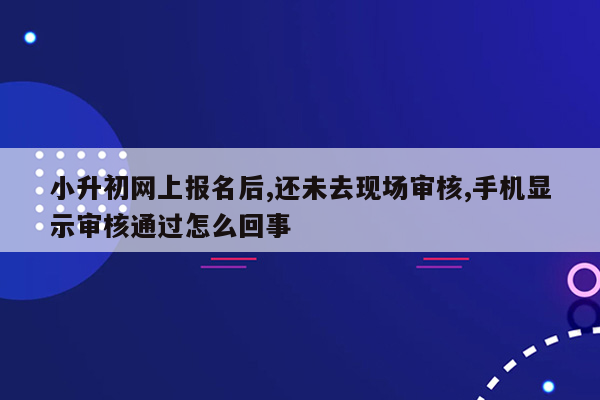 小升初网上报名后,还未去现场审核,手机显示审核通过怎么回事