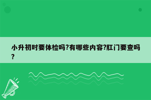 小升初时要体检吗?有哪些内容?肛门要查吗?