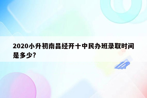 2020小升初南昌经开十中民办班录取时间是多少?