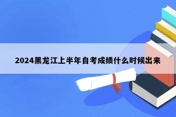 2024黑龙江上半年自考成绩什么时候出来