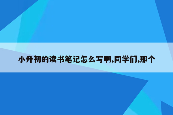 小升初的读书笔记怎么写啊,同学们,那个