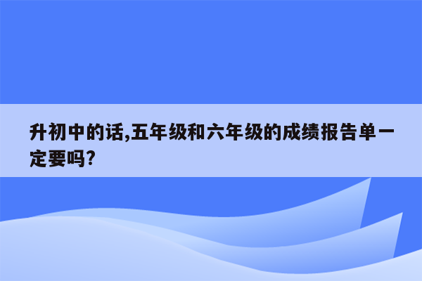 升初中的话,五年级和六年级的成绩报告单一定要吗?