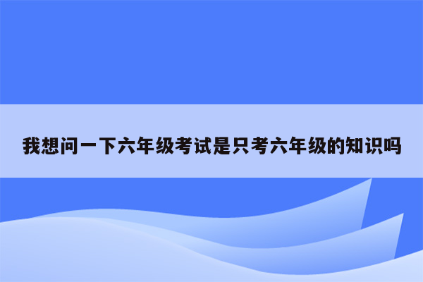 我想问一下六年级考试是只考六年级的知识吗