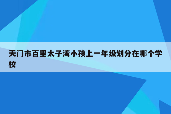 天门市百里太子湾小孩上一年级划分在哪个学校