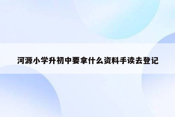 河源小学升初中要拿什么资料手读去登记