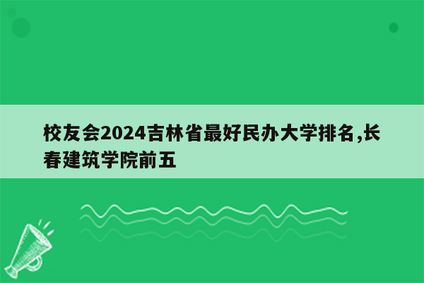 校友会2024吉林省最好民办大学排名,长春建筑学院前五