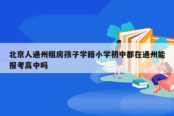 北京人通州租房孩子学籍小学初中都在通州能报考高中吗