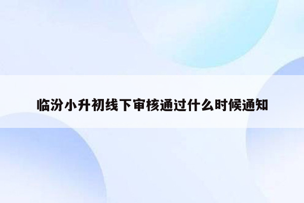 临汾小升初线下审核通过什么时候通知