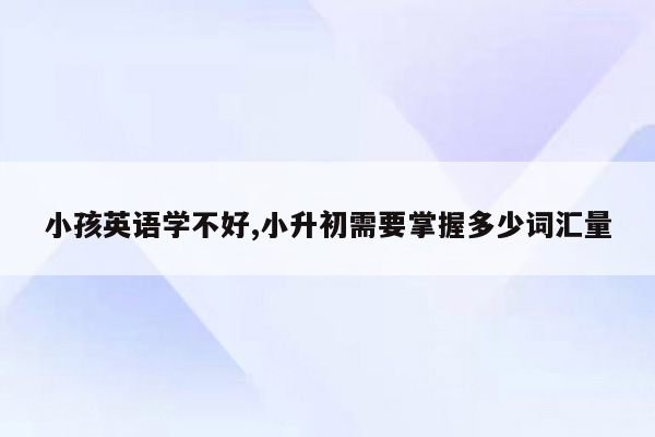 小孩英语学不好,小升初需要掌握多少词汇量