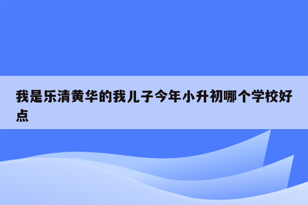 我是乐清黄华的我儿子今年小升初哪个学校好点