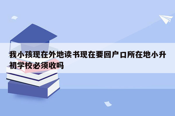 我小孩现在外地读书现在要回户口所在地小升初学校必须收吗