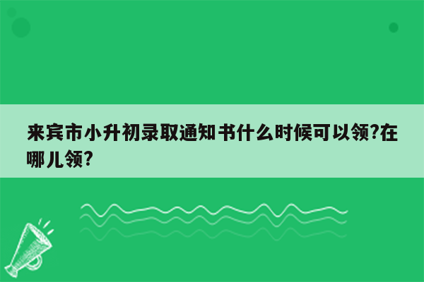 来宾市小升初录取通知书什么时候可以领?在哪儿领?