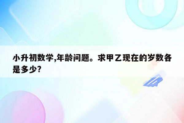 小升初数学,年龄问题。求甲乙现在的岁数各是多少?