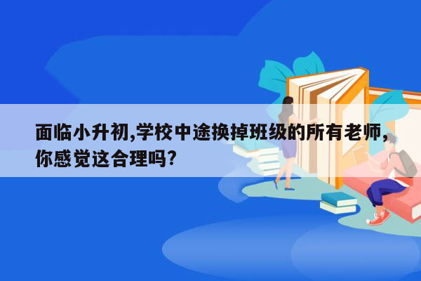 面临小升初,学校中途换掉班级的所有老师,你感觉这合理吗?