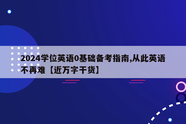 2024学位英语0基础备考指南,从此英语不再难【近万字干货】