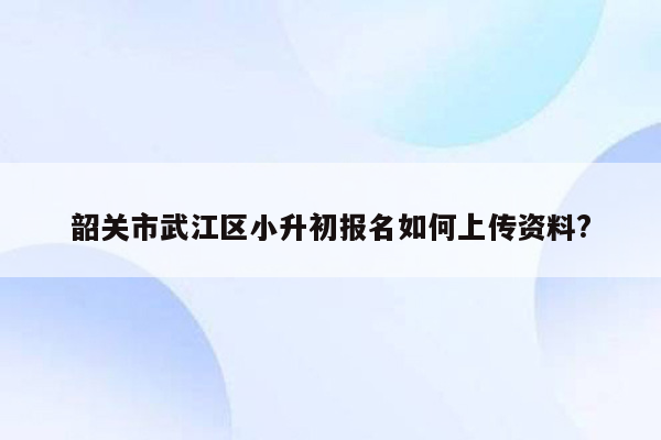 韶关市武江区小升初报名如何上传资料?