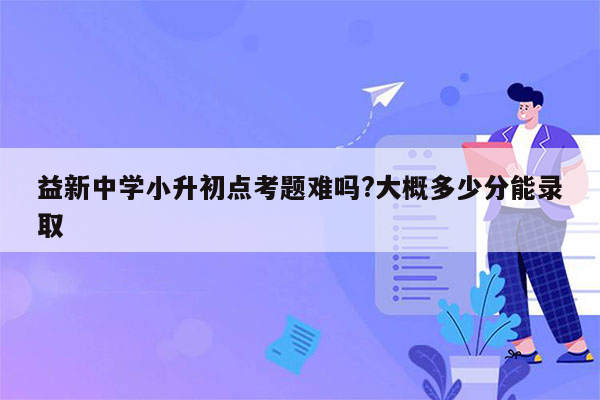 益新中学小升初点考题难吗?大概多少分能录取